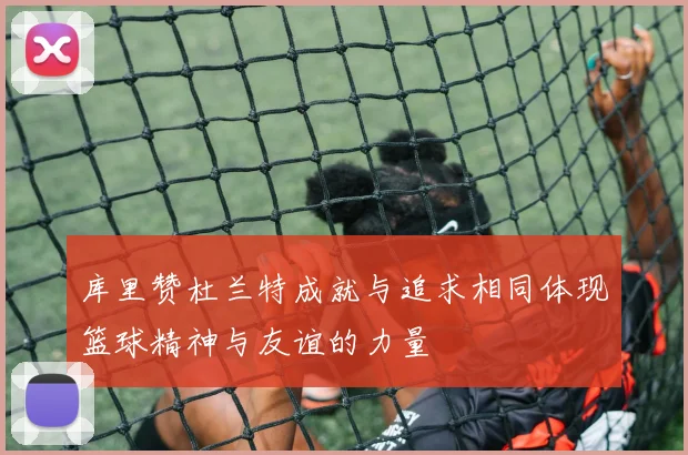 库里赞杜兰特成就与追求相同体现篮球精神与友谊的力量
