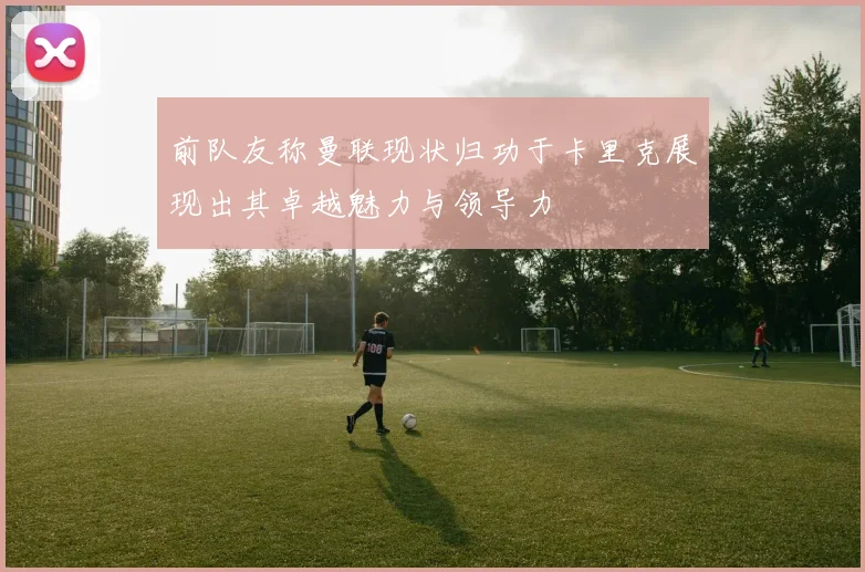 前队友称曼联现状归功于卡里克展现出其卓越魅力与领导力