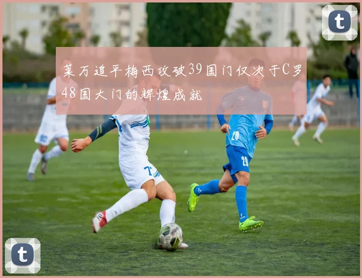 莱万追平梅西攻破39国门仅次于C罗48国大门的辉煌成就