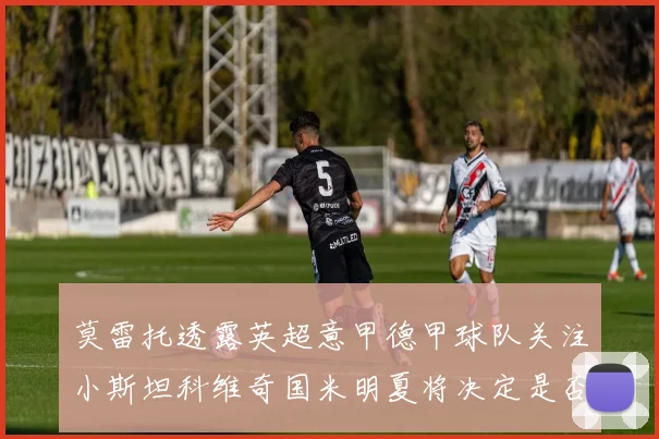 莫雷托透露英超意甲德甲球队关注小斯坦科维奇国米明夏将决定是否回购