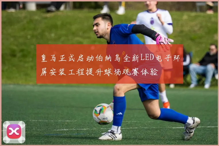 皇马正式启动伯纳乌全新LED电子环屏安装工程提升球场观赛体验