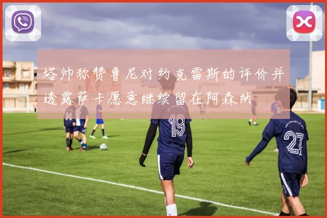 塔帅称赞鲁尼对约克雷斯的评价并透露萨卡愿意继续留在阿森纳