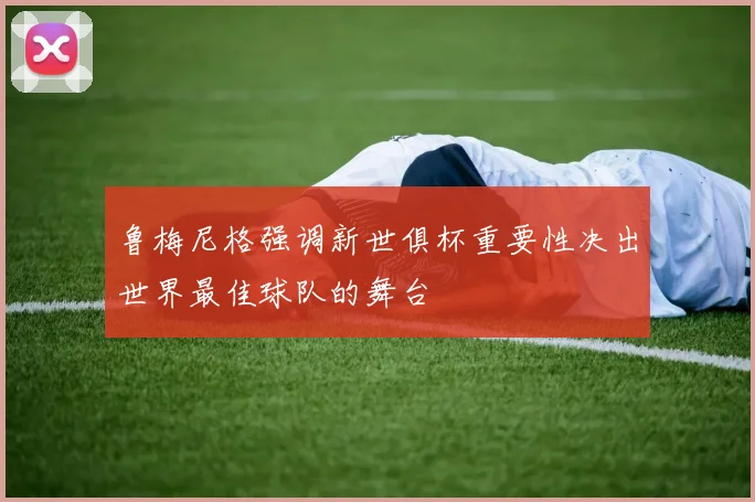 鲁梅尼格强调新世俱杯重要性决出世界最佳球队的舞台