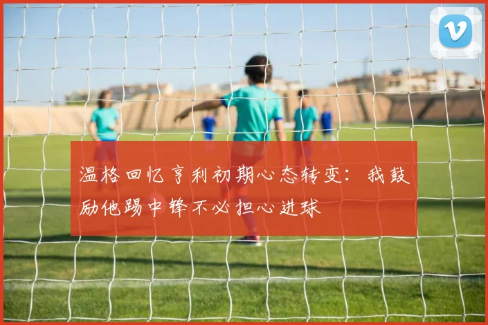 温格回忆亨利初期心态转变：我鼓励他踢中锋不必担心进球