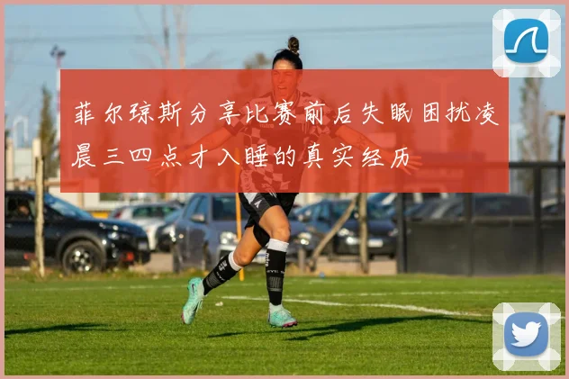 菲尔琼斯分享比赛前后失眠困扰凌晨三四点才入睡的真实经历
