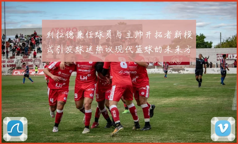 利拉德兼任球员与主帅开拓者新模式引发球迷热议现代篮球的未来方向