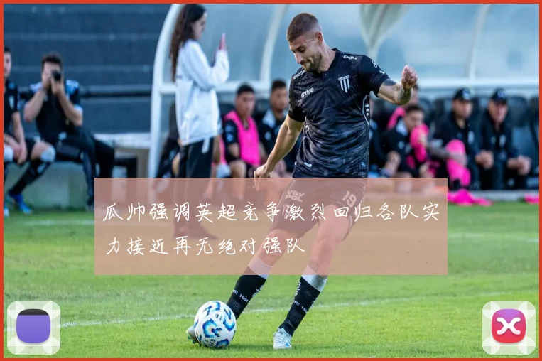瓜帅强调英超竞争激烈回归各队实力接近再无绝对强队