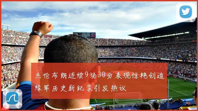 杰伦布朗连续9场30分表现惊艳创造绿军历史新纪录引发热议
