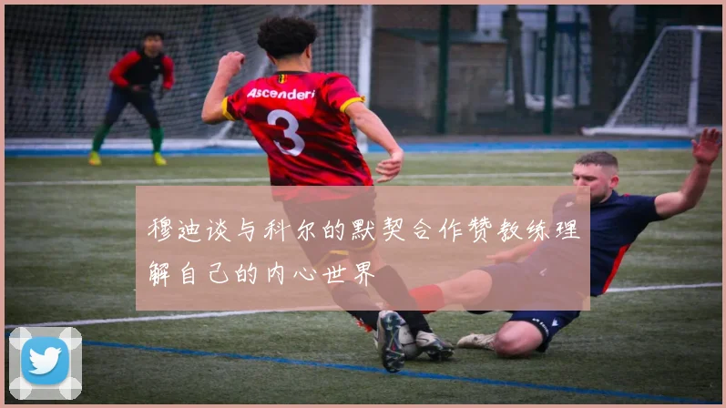 穆迪谈与科尔的默契合作赞教练理解自己的内心世界