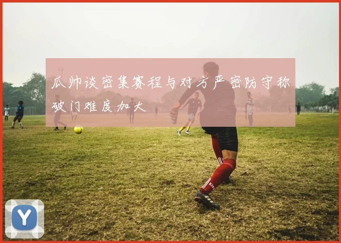 瓜帅谈密集赛程与对方严密防守称破门难度加大