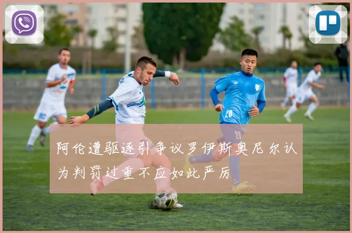 阿伦遭驱逐引争议罗伊斯奥尼尔认为判罚过重不应如此严厉