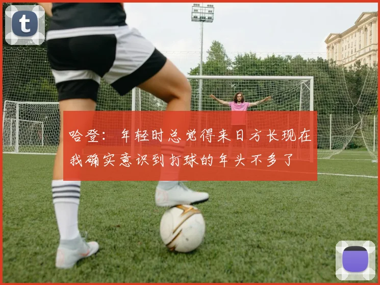 哈登：年轻时总觉得来日方长现在我确实意识到打球的年头不多了
