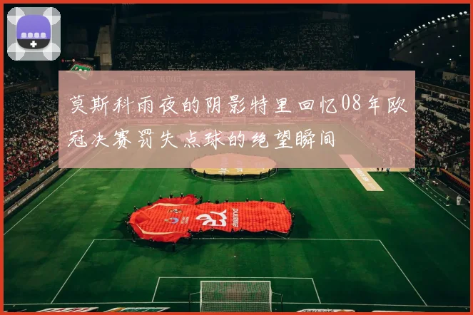 莫斯科雨夜的阴影特里回忆08年欧冠决赛罚失点球的绝望瞬间