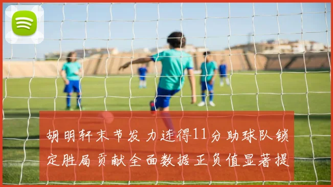 胡明轩末节发力连得11分助球队锁定胜局贡献全面数据正负值显著提升