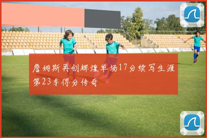 詹姆斯再创辉煌单场17分续写生涯第23季得分传奇