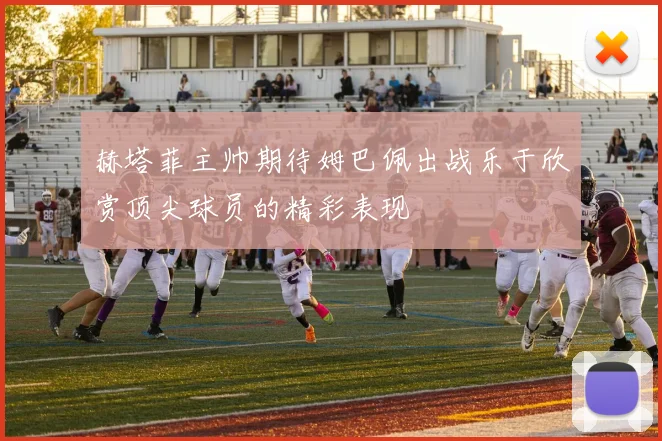 赫塔菲主帅期待姆巴佩出战乐于欣赏顶尖球员的精彩表现