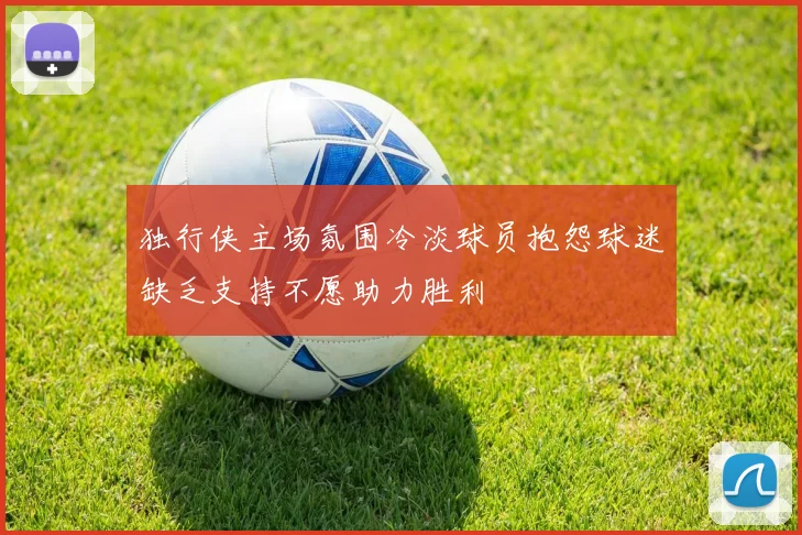 独行侠主场氛围冷淡球员抱怨球迷缺乏支持不愿助力胜利