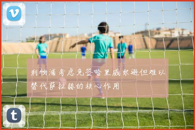 利物浦考虑免签哈里威尔逊但难以替代萨拉赫的核心作用
