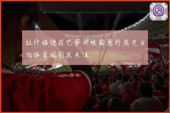 拉什福德在巴萨训练前意外离开甘伯体育城引发关注