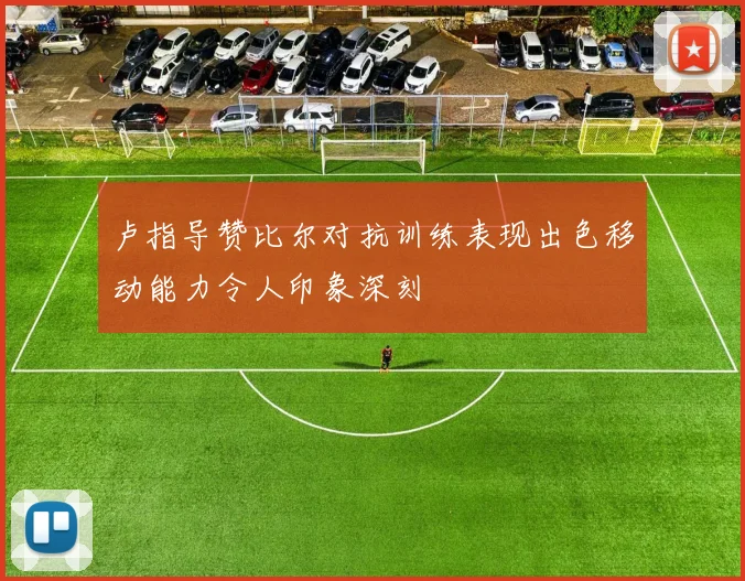 卢指导赞比尔对抗训练表现出色移动能力令人印象深刻
