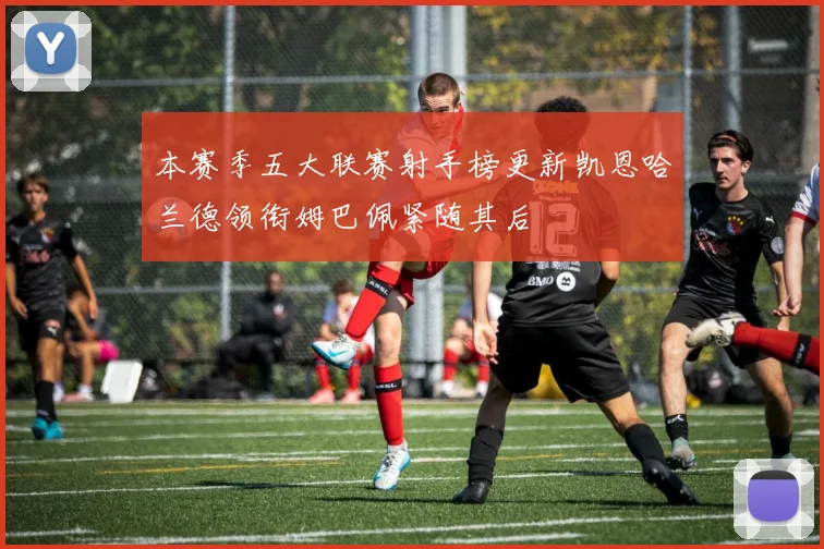 本赛季五大联赛射手榜更新凯恩哈兰德领衔姆巴佩紧随其后