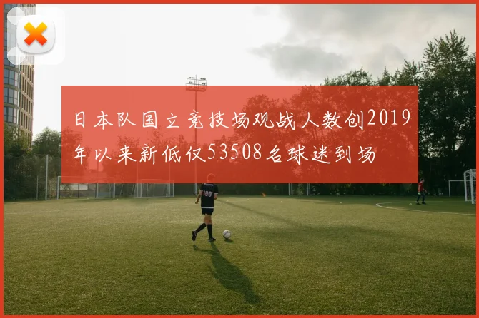 日本队国立竞技场观战人数创2019年以来新低仅53508名球迷到场
