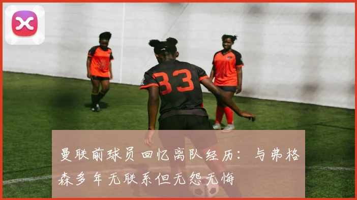 曼联前球员回忆离队经历：与弗格森多年无联系但无怨无悔