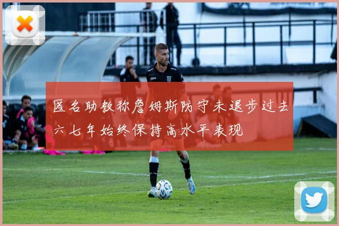 匿名助教称詹姆斯防守未退步过去六七年始终保持高水平表现