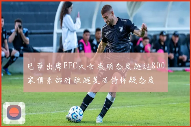 巴萨出席EFC大会表明态度超过800家俱乐部对欧超复活持怀疑态度