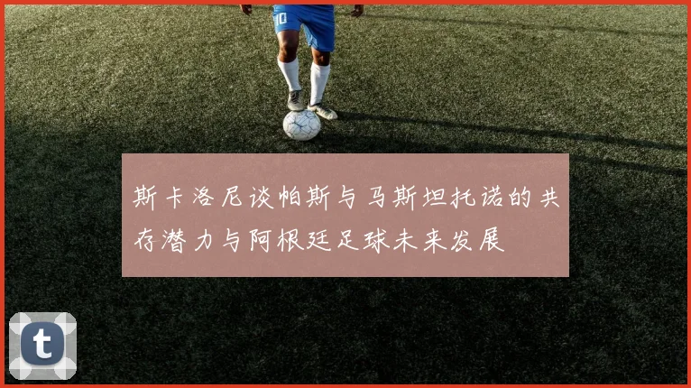 斯卡洛尼谈帕斯与马斯坦托诺的共存潜力与阿根廷足球未来发展