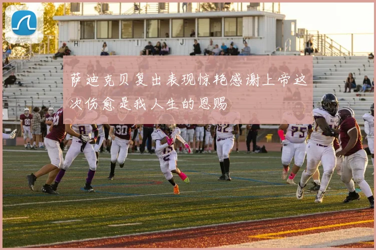 萨迪克贝复出表现惊艳感谢上帝这次伤愈是我人生的恩赐