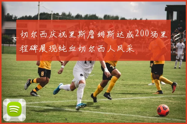切尔西庆祝里斯詹姆斯达成200场里程碑展现纯血切尔西人风采