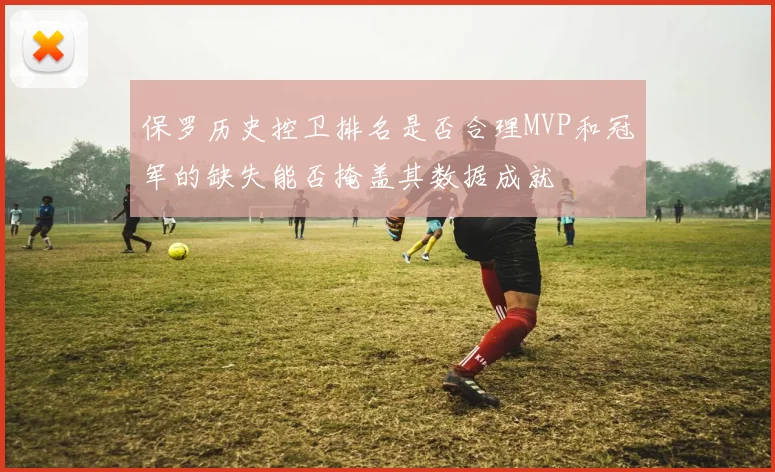保罗历史控卫排名是否合理MVP和冠军的缺失能否掩盖其数据成就