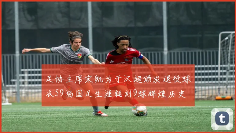 足协主席宋凯为于汉超颁发退役球衣59场国足生涯铭刻9球辉煌历史