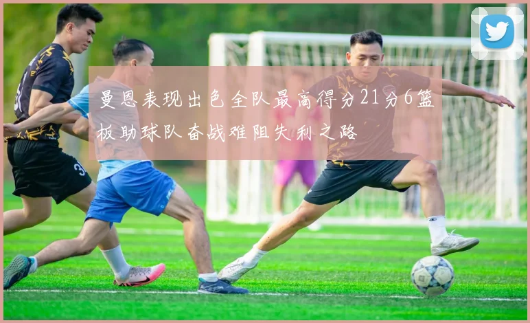 曼恩表现出色全队最高得分21分6篮板助球队奋战难阻失利之路