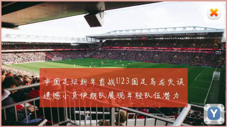 中国足坛新年首战U23国足乌龙失误遗憾小负伊朗队展现年轻队伍潜力