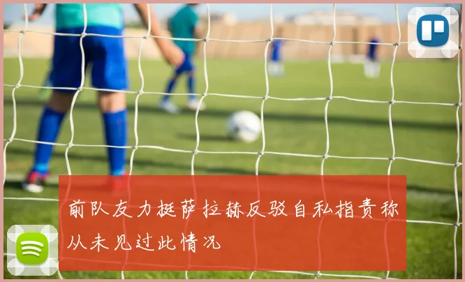 前队友力挺萨拉赫反驳自私指责称从未见过此情况